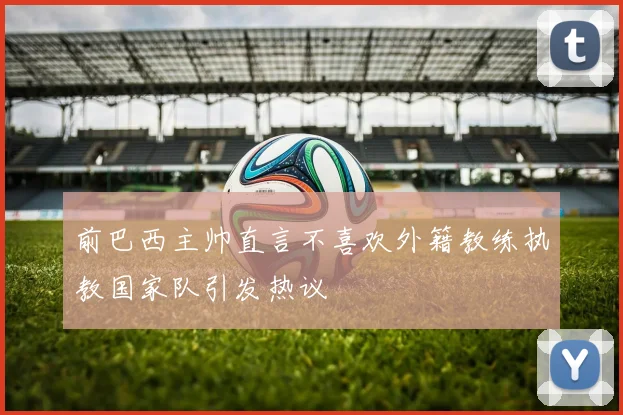 前巴西主帅直言不喜欢外籍教练执教国家队引发热议