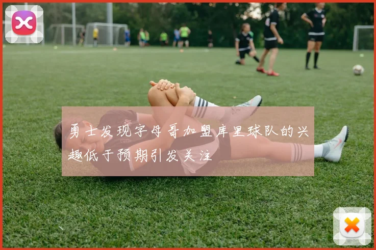 勇士发现字母哥加盟库里球队的兴趣低于预期引发关注