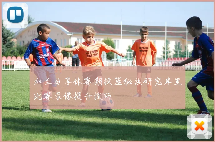 加兰分享休赛期投篮秘诀研究库里比赛录像提升技巧