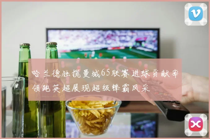 哈兰德独揽曼城65联赛进球贡献率领跑英超展现超级锋霸风采