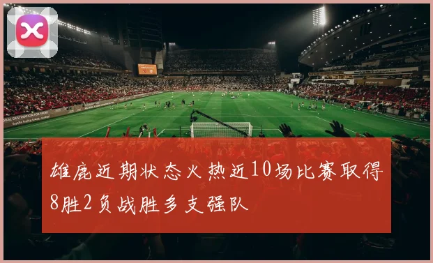 雄鹿近期状态火热近10场比赛取得8胜2负战胜多支强队
