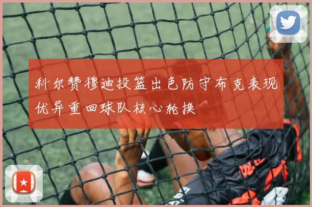 科尔赞穆迪投篮出色防守布克表现优异重回球队核心轮换