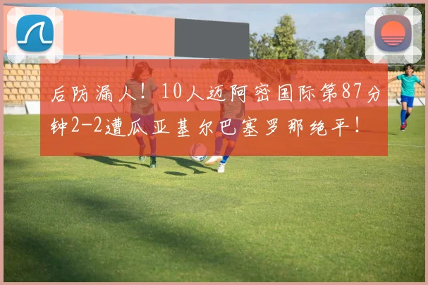 后防漏人！10人迈阿密国际第87分钟2-2遭瓜亚基尔巴塞罗那绝平！