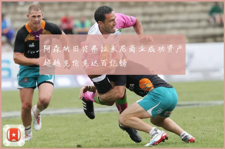阿森纳旧将弗拉米尼商业成功资产超越克伦克达百亿镑