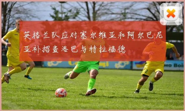 英格兰队应对塞尔维亚和阿尔巴尼亚补招查洛巴与特拉福德