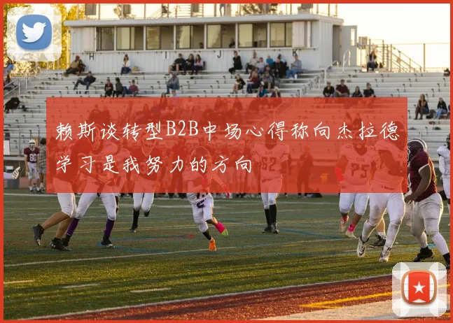 赖斯谈转型B2B中场心得称向杰拉德学习是我努力的方向
