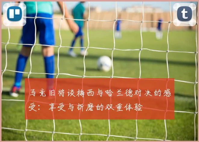 马竞旧将谈梅西与哈兰德对决的感受：享受与折磨的双重体验