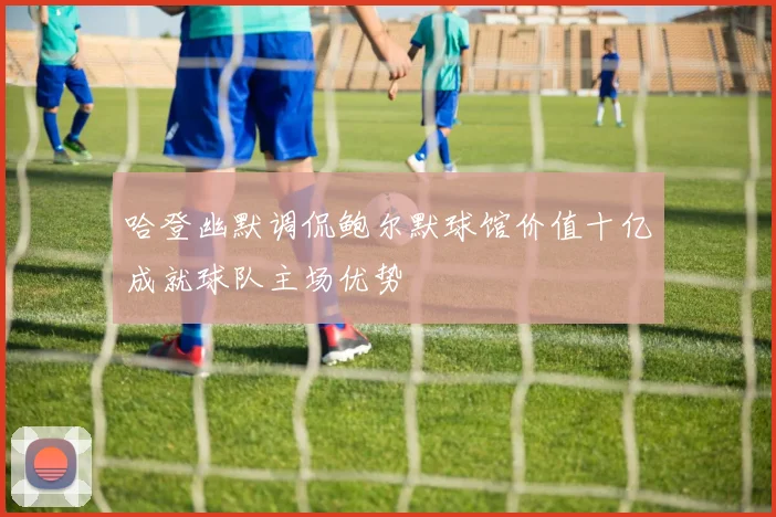 哈登幽默调侃鲍尔默球馆价值十亿成就球队主场优势