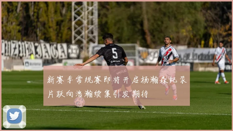 新赛季常规赛即将开启杨瀚森纪录片跃向浩瀚续集引发期待