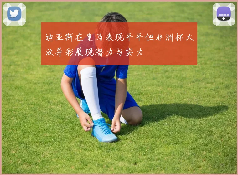 迪亚斯在皇马表现平平但非洲杯大放异彩展现潜力与实力