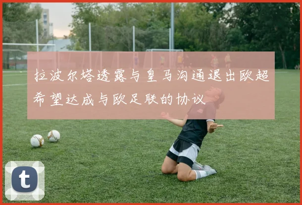 拉波尔塔透露与皇马沟通退出欧超希望达成与欧足联的协议