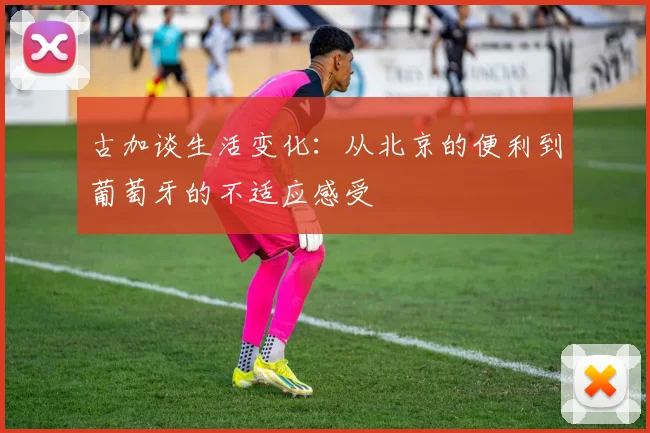 古加谈生活变化：从北京的便利到葡萄牙的不适应感受