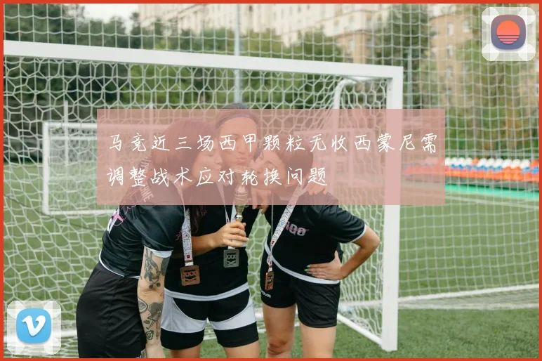 马竞近三场西甲颗粒无收西蒙尼需调整战术应对轮换问题