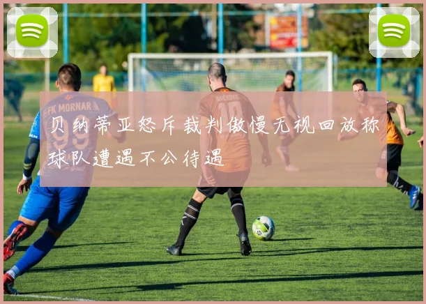 贝纳蒂亚怒斥裁判傲慢无视回放称球队遭遇不公待遇
