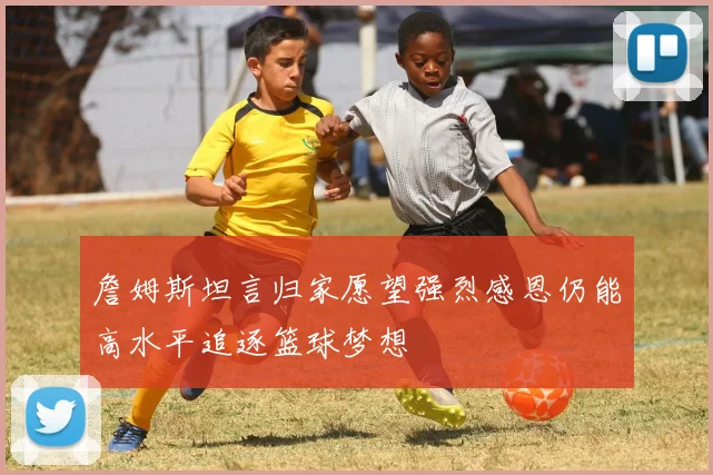 詹姆斯坦言归家愿望强烈感恩仍能高水平追逐篮球梦想