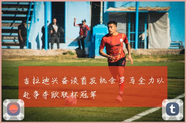 吉拉迪兴奋谈首发机会罗马全力以赴争夺欧联杯冠军