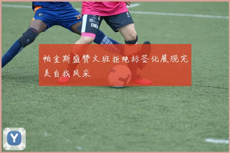 帕金斯盛赞文班拒绝标签化展现完美自我风采