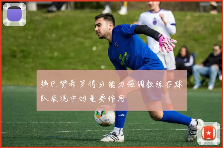 热巴赞希罗得分能力强调教练在球队表现中的重要作用