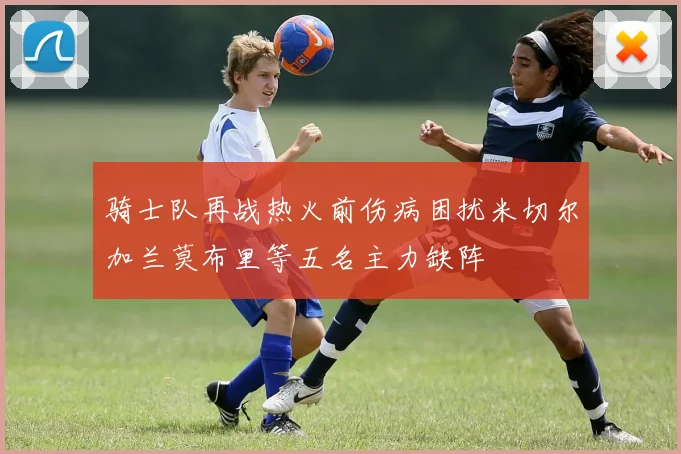 骑士队再战热火前伤病困扰米切尔加兰莫布里等五名主力缺阵