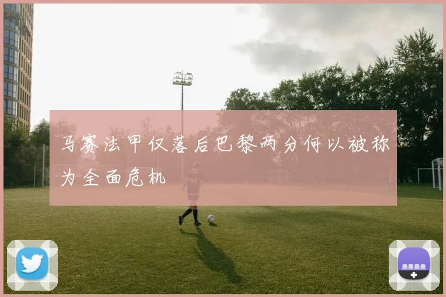 马赛法甲仅落后巴黎两分何以被称为全面危机