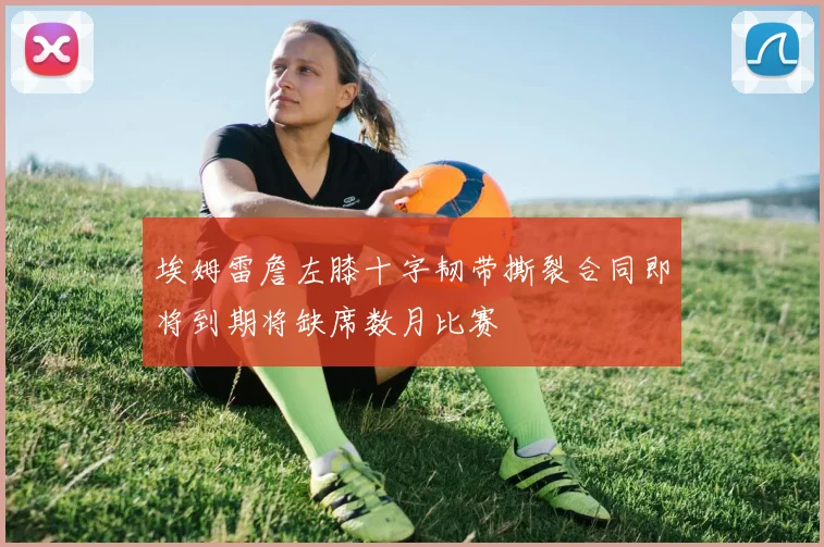 埃姆雷詹左膝十字韧带撕裂合同即将到期将缺席数月比赛