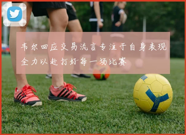 韦尔回应交易流言专注于自身表现全力以赴打好每一场比赛