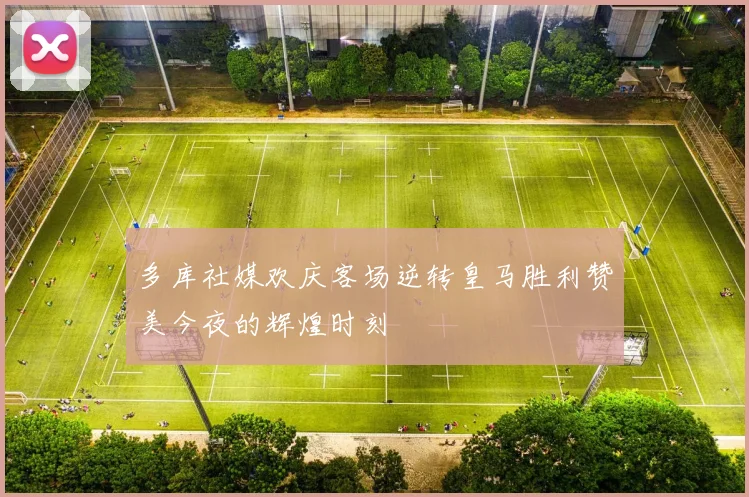 多库社媒欢庆客场逆转皇马胜利赞美今夜的辉煌时刻