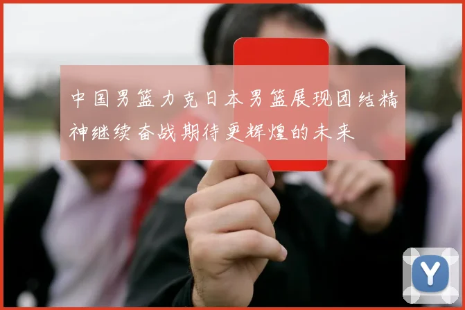 中国男篮力克日本男篮展现团结精神继续奋战期待更辉煌的未来