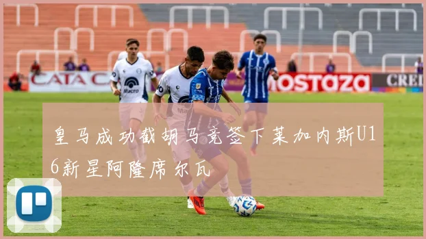 皇马成功截胡马竞签下莱加内斯U16新星阿隆席尔瓦
