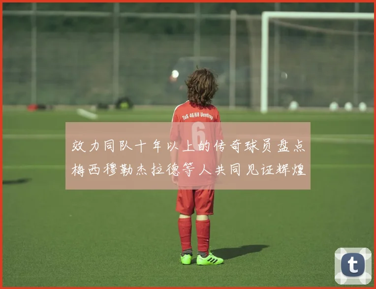效力同队十年以上的传奇球员盘点梅西穆勒杰拉德等人共同见证辉煌岁月