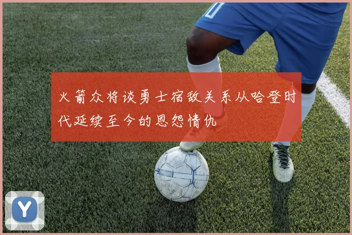 火箭众将谈勇士宿敌关系从哈登时代延续至今的恩怨情仇