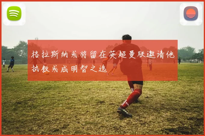 格拉斯纳或将留在英超曼联邀请他执教或成明智之选