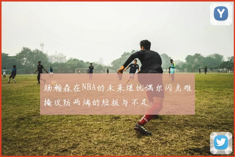 杨瀚森在NBA的未来堪忧偶尔闪光难掩攻防两端的短板与不足