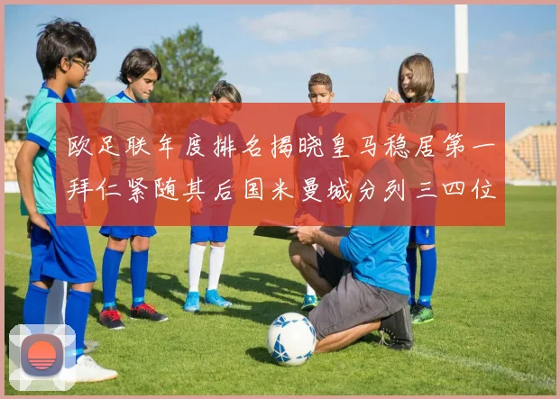 欧足联年度排名揭晓皇马稳居第一拜仁紧随其后国米曼城分列三四位