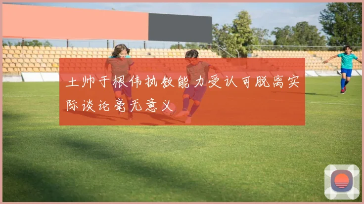 土帅于根伟执教能力受认可脱离实际谈论毫无意义
