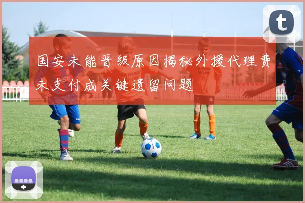 国安未能晋级原因揭秘外援代理费未支付成关键遗留问题
