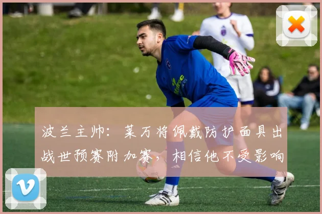 波兰主帅：莱万将佩戴防护面具出战世预赛附加赛，相信他不受影响